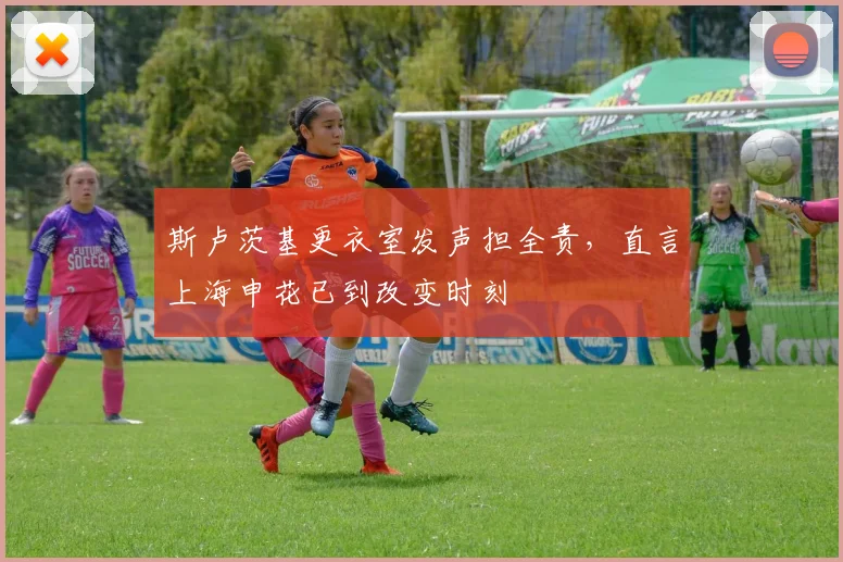 斯卢茨基更衣室发声担全责，直言上海申花已到改变时刻