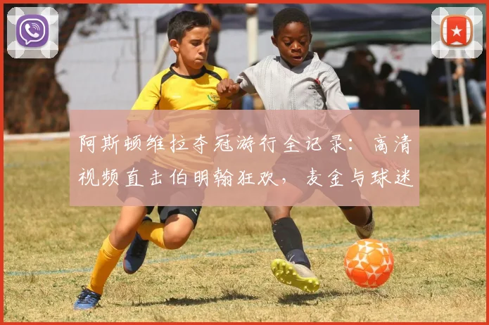 阿斯顿维拉夺冠游行全记录：高清视频直击伯明翰狂欢，麦金与球迷互动名场面