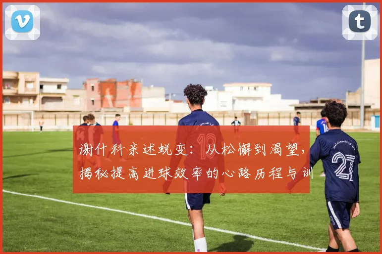 谢什科亲述蜕变：从松懈到渴望，揭秘提高进球效率的心路历程与训练方法
