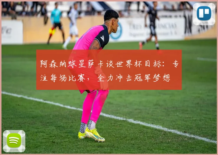阿森纳球星萨卡谈世界杯目标：专注每场比赛，全力冲击冠军梦想