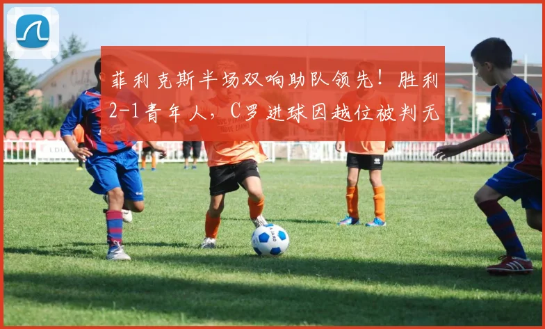 菲利克斯半场双响助队领先!胜利2-1青年人,C罗进球因越位被判无效引热议