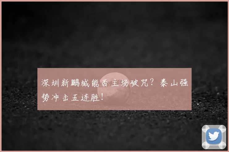 深圳新鹏城能否主场破咒?泰山强势冲击五连胜!