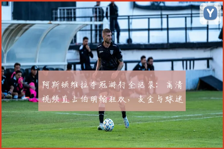 阿斯顿维拉夺冠游行全记录:高清视频直击伯明翰狂欢,麦金与球迷互动名场面